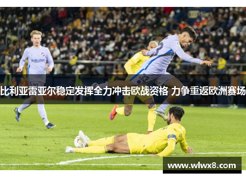 比利亚雷亚尔稳定发挥全力冲击欧战资格 力争重返欧洲赛场